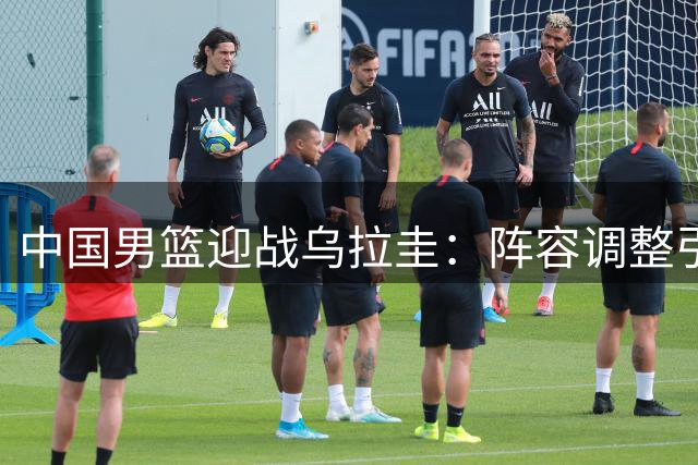 中国男篮迎战乌拉圭：阵容调整引发关注 内线轮换成焦点