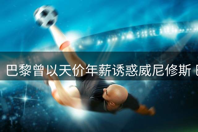 巴黎曾以天价年薪诱惑威尼修斯 巴西新星坚守皇马拒高薪
