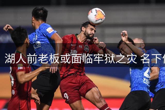湖人前老板或面临牢狱之灾 名下体育资产紧急抛售