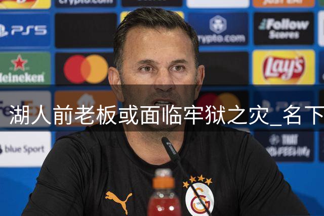 湖人前老板或面临牢狱之灾 名下体育资产紧急抛售