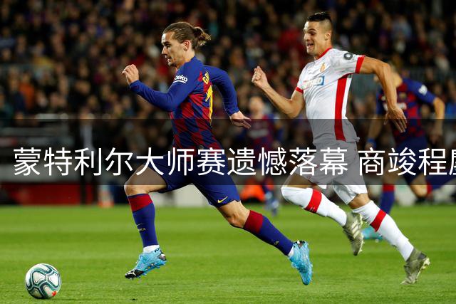 蒙特利尔大师赛遗憾落幕 商竣程鏖战三盘止步32强