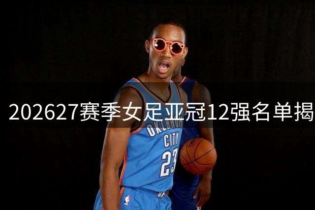 2026/27赛季女足亚冠12强名单揭晓 北京城建女足成中国独苗