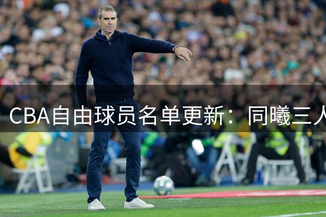 CBA自由球员名单更新：同曦三人离队 仅剩8人待签